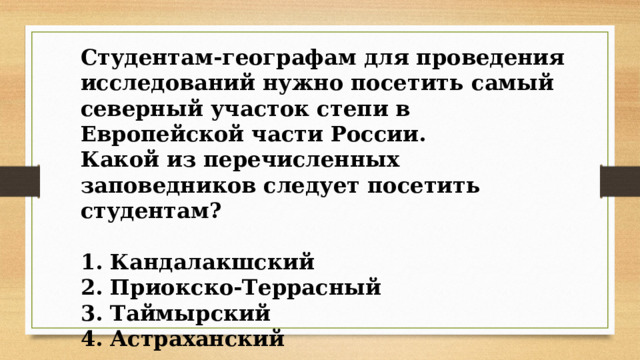 Студентам-географам для проведения исследований нужно посетить самый северный участок степи в Европейской части России. Какой из перечисленных заповедников следует посетить студентам?  1. Кандалакшский 2. Приокско-Террасный 3. Таймырский 4. Астраханский 