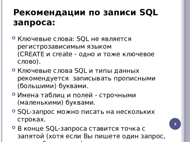Рекомендации по записи SQL запроса: Ключевые слова: SQL не является регистрозависимым языком (CREATE и create - одно и тоже ключевое слово).  Ключевые слова SQL и типы данных рекомендуется  записывать прописными (большими) буквами. Имена таблиц и полей - строчными (маленькими) буквами. SQL-запрос можно писать на нескольких строках. В конце SQL-запроса ставится точка с запятой (хотя если Вы пишете один запрос, это необязательно). 6 