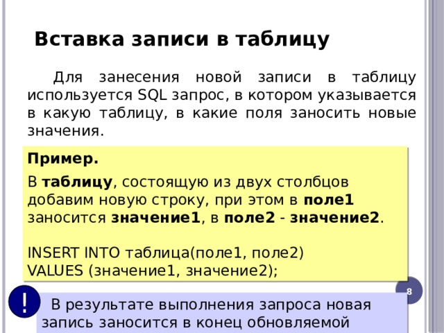 Вставка записи в таблицу Для занесения новой записи в таблицу используется SQL запрос, в котором указывается в какую таблицу, в какие поля заносить новые значения. Пример.   В  таблицу , состоящую из двух столбцов добавим новую строку, при этом в поле1 заносится значение1 , в  поле2  -  значение2 . INSERT INTO таблица(поле1, поле2) VALUES (значение1, значение2); 6 !  В результате выполнения запроса новая запись заносится в конец обновляемой таблицы. 