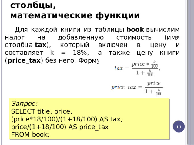 Выборка данных, вычисляемые столбцы, математические функции Для каждой книги из таблицы  book  вычислим налог на добавленную стоимость (имя столбца  tax ), который включен в цену и составляет k = 18%,  а также цену книги ( price_tax ) без него. Формулы для вычисления: Запрос: SELECT title, price, (price*18/100)/(1+18/100) AS tax, price/(1+18/100) AS price_tax FROM book;  