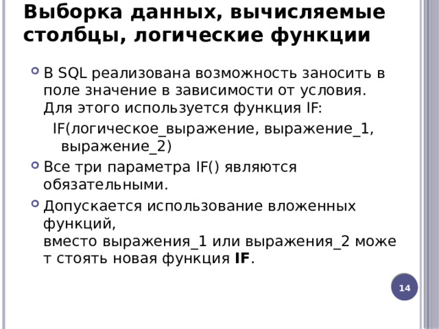 Выборка данных, вычисляемые столбцы, логические функции В SQL реализована возможность заносить в поле значение в зависимости от условия. Для этого используется функция IF:  IF(логическое_выражение, выражение_1, выражение_2) Все три параметра IF() являются обязательными. Допускается использование вложенных функций, вместо выражения_1 или выражения_2 может стоять новая функция  IF . 12 