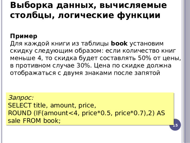 Выборка данных, вычисляемые столбцы, логические функции Пример  Для каждой книги из таблицы  book  установим скидку следующим образом: если количество книг меньше 4, то скидка будет составлять 50% от цены, в противном случае 30%. Цена по скидке должна отображаться с двумя знаками после запятой Запрос: SELECT title, amount, price, ROUND (IF(amount12 