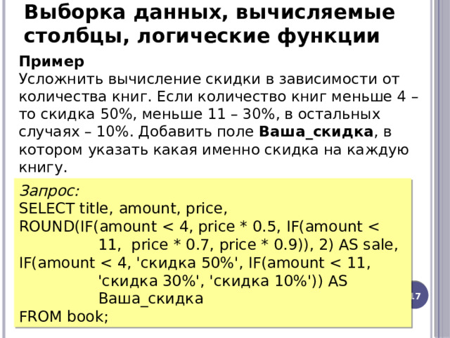 Выборка данных, вычисляемые столбцы, логические функции Пример  Усложнить вычисление скидки в зависимости от количества книг. Если количество книг меньше 4 – то скидка 50%, меньше 11 – 30%, в остальных случаях – 10%. Добавить поле Ваша_скидка , в котором указать какая именно скидка на каждую книгу.   Запрос: SELECT title, amount, price, ROUND(IF(amount IF(amount FROM book; 12 
