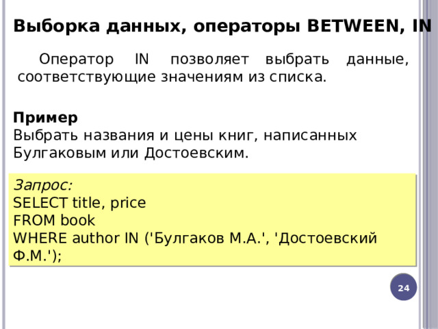 Выборка данных, операторы BETWEEN, IN Оператор  IN  позволяет выбрать данные, соответствующие значениям из списка. Пример Выбрать названия и цены книг, написанных Булгаковым или Достоевским. Запрос: SELECT title, price FROM book WHERE author IN ('Булгаков М.А.', 'Достоевский Ф.М.'); 12 