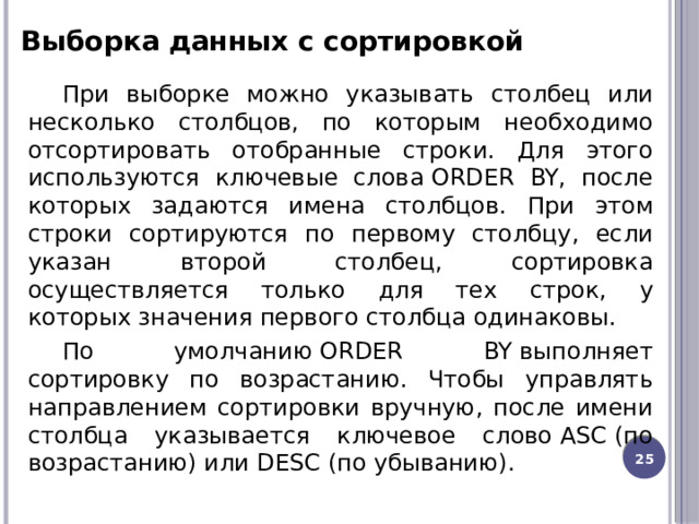 Выборка данных с сортировкой При выборке можно указывать столбец или несколько столбцов, по которым необходимо отсортировать отобранные строки. Для этого используются ключевые слова ORDER BY, после которых задаются имена столбцов. При этом строки сортируются по первому столбцу, если указан второй столбец, сортировка осуществляется только для тех строк, у которых значения первого столбца одинаковы. По умолчанию ORDER BY выполняет сортировку по возрастанию. Чтобы управлять направлением сортировки вручную, после имени столбца указывается ключевое слово ASC (по возрастанию) или DESC (по убыванию).  12 
