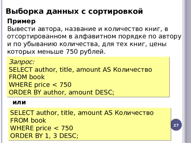 Выборка данных с сортировкой Пример Вывести автора, название и количество книг, в отсортированном в алфавитном порядке по автору и по убыванию количества, для тех книг, цены которых меньше 750 рублей. Запрос: SELECT author, title, amount AS Количество FROM book WHERE price ORDER BY author, amount DESC; или SELECT author, title, amount AS Количество FROM book WHERE price ORDER BY 1, 3 DESC; 12 