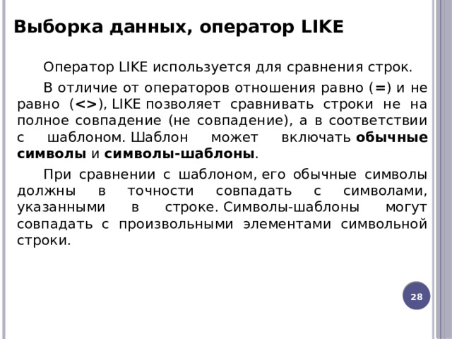 Выборка данных, оператор LIKE Оператор LIKE используется для сравнения строк. В отличие от операторов отношения равно ( = ) и не равно (  ), LIKE позволяет сравнивать строки не на полное совпадение (не совпадение), а в соответствии с шаблоном. Шаблон может включать  обычные символы  и  символы-шаблоны .  При сравнении с шаблоном, его обычные символы должны в точности совпадать с символами, указанными в строке. Символы-шаблоны могут совпадать с произвольными элементами символьной строки. 12 