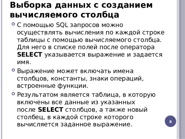 Выборка данных с созданием вычисляемого столбца С помощью SQL запросов можно осуществлять вычисления по каждой строке таблицы с помощью вычисляемого столбца. Для него в списке полей после оператора SELECT указывается выражение и задается имя. Выражение может включать имена столбцов, константы, знаки операций, встроенные функции. Результатом является таблица, в которую включены все данные из указанных после  SELECT  столбцов, а также новый столбец, в каждой строке которого вычисляется заданное выражение.  