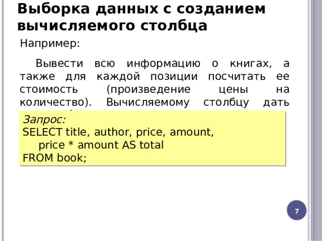 Выборка данных с созданием вычисляемого столбца Например: Вывести всю информацию о книгах, а также для каждой позиции посчитать ее стоимость (произведение цены на количество). Вычисляемому столбцу дать имя  total  . Запрос: SELECT title, author, price, amount,  price * amount AS total FROM book;  