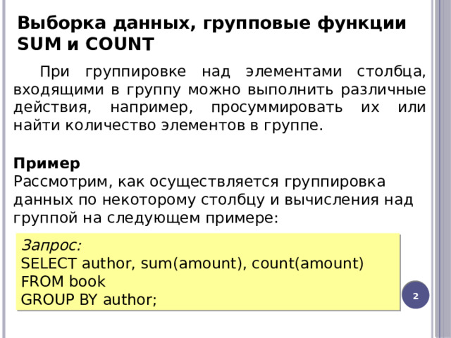 Выборка данных, групповые функции SUM и COUNT При группировке над элементами столбца, входящими в группу можно выполнить различные действия, например, просуммировать их или найти количество элементов в группе. Пример Рассмотрим, как осуществляется группировка данных по некоторому столбцу и вычисления над группой на следующем примере: Запрос: SELECT author, sum(amount), count(amount) FROM book GROUP BY author;  