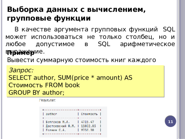 Выборка данных c вычислением, групповые функции В качестве аргумента групповых функций  SQL может использоваться не только столбец, но и любое допустимое в SQL арифметическое выражение. Пример Вывести суммарную стоимость книг каждого автора. Запрос: SELECT author, SUM(price * amount) AS Стоимость FROM book GROUP BY author; 8 