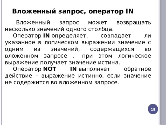 Вложенный запрос, оператор IN      Вложенный запрос может возвращать несколько значений одного столбца.   Оператор  IN  определяет, совпадает ли указанное в логическом выражении значение с одним из значений, содержащихся во вложенном запросе ,  при этом логическое выражение получает значение истина. Оператор  NOT IN  выполняет обратное действие – выражение истинно, если значение не содержится во вложенном запросе. 13 