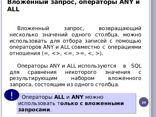 Вложенный запрос, операторы ANY и ALL Вложенный запрос, возвращающий несколько значений одного столбца, можно использовать для отбора записей с помощью операторов ANY и ALL совместно с операциями отношения (=, , =, ). Операторы ANY и ALL используются  в SQL для сравнения некоторого значения с результирующим набором вложенного запроса, состоящим из одного столбца. !    Операторы  ALL  и  ANY  можно использовать т олько с вложенными запросами . 13 