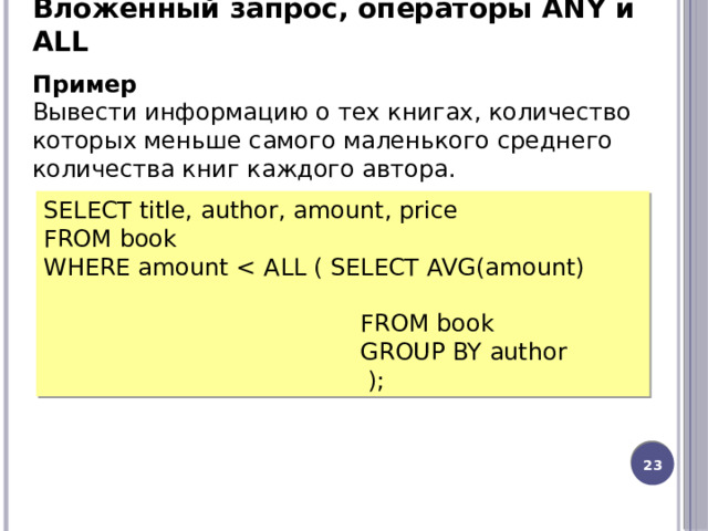Вложенный запрос, операторы ANY и ALL Пример Вывести информацию о тех книгах, количество которых меньше самого маленького среднего количества книг каждого автора. SELECT title, author, amount, price FROM book WHERE amount  FROM book  GROUP BY author  ); 20 