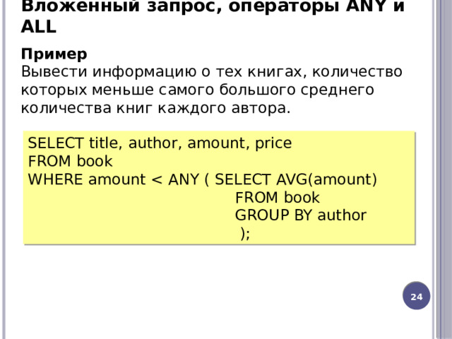 Вложенный запрос, операторы ANY и ALL Пример Вывести информацию о тех книгах, количество которых меньше самого большого среднего количества книг каждого автора. SELECT title, author, amount, price FROM book WHERE amount  FROM book  GROUP BY author  ); 20 