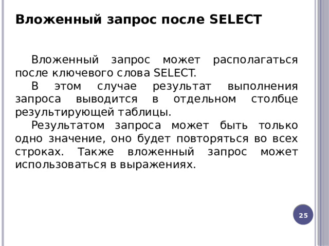 Вложенный запрос после SELECT Вложенный запрос может располагаться после ключевого слова SELECT. В этом случае результат выполнения запроса выводится в отдельном столбце результирующей таблицы. Результатом запроса может быть только одно значение, оно будет повторяться во всех строках. Также вложенный запрос может использоваться в выражениях. 20 