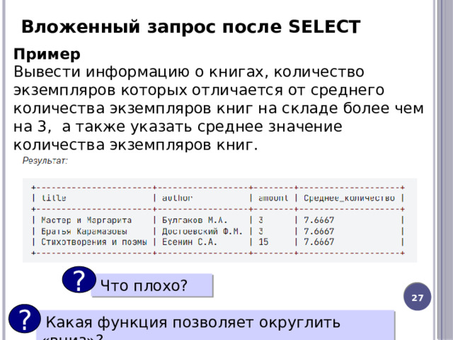 Вложенный запрос после SELECT Пример Вывести информацию о книгах, количество экземпляров которых отличается от среднего количества экземпляров книг на складе более чем на 3,  а также указать среднее значение количества экземпляров книг. ?  Что плохо? 20 ?  Какая функция позволяет округлить «вниз»? 