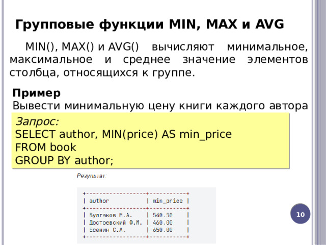 Групповые функции MIN, MAX и AVG MIN(), MAX() и AVG() вычисляют минимальное, максимальное и среднее значение элементов столбца, относящихся к группе. Пример Вывести минимальную цену книги каждого автора Запрос: SELECT author, MIN(price) AS min_price FROM book GROUP BY author; 8 