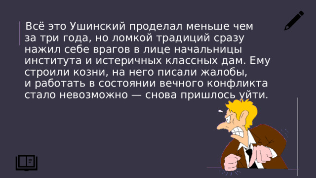 Всё это Ушинский проделал меньше чем за три года, но ломкой традиций сразу нажил себе врагов в лице начальницы института и истеричных классных дам. Ему строили козни, на него писали жалобы, и работать в состоянии вечного конфликта стало невозможно — снова пришлось уйти. 