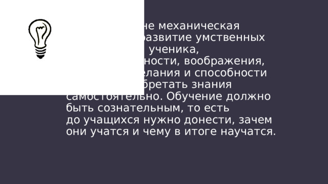 Обучение — не механическая зубрёжка, а развитие умственных способностей ученика, наблюдательности, воображения, фантазии, желания и способности дальше приобретать знания самостоятельно. Обучение должно быть сознательным, то есть до учащихся нужно донести, зачем они учатся и чему в итоге научатся. 