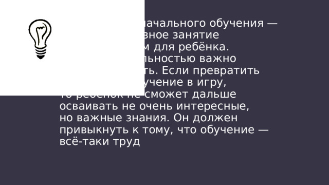 Задача первоначального обучения — сделать серьёзное занятие увлекательным для ребёнка. Но с увлекательностью важно не переборщить. Если превратить вообще всё обучение в игру, то ребёнок не сможет дальше осваивать не очень интересные, но важные знания. Он должен привыкнуть к тому, что обучение — всё-таки труд 