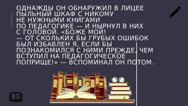 Однажды он обнаружил в лицее пыльный шкаф с никому не нужными книгами по педагогике — и нырнул в них с головой. «Боже мой! — от скольких бы грубых ошибок был избавлен я, если бы познакомился с ними прежде, чем вступил на педагогическое поприще!» — вспоминал он потом. 