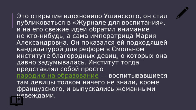 Это открытие вдохновило Ушинского, он стал публиковаться в «Журнале для воспитания», и на его свежие идеи обратил внимание не кто-нибудь, а сама императрица Мария Александровна. Он показался ей подходящей кандидатурой для реформ в Смольном институте благородных девиц, о которых она давно задумывалась. Институт тогда представлял собой просто  пародию на образование  — воспитывавшиеся там девицы толком ничего не знали, кроме французского, и выпускались жеманными невеждами. 