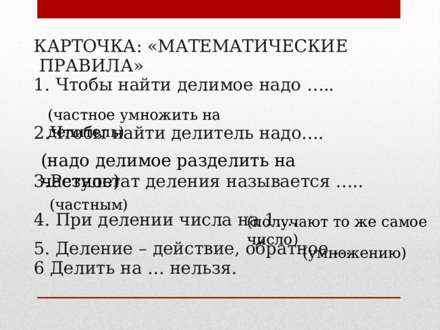 КАРТОЧКА: «МАТЕМАТИЧЕСКИЕ  ПРАВИЛА» Чтобы найти делимое надо ….. 2.Чтобы найти делитель надо…. 3.Результат деления называется ….. 4. При делении числа на 1…. 5. Деление – действие, обратное … 6 Делить на … нельзя. (частное умножить на делитель) (надо делимое разделить на частное) (частным) (получают то же самое число) (умножению) 