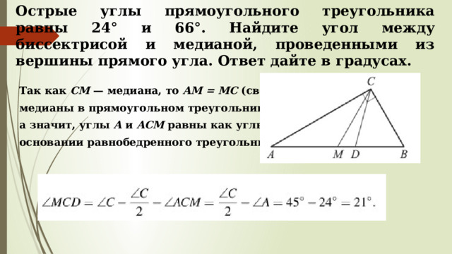 Острые углы прямоугольного треугольника равны 24° и 66°. Найдите угол между биссектрисой и медианой, проведенными из вершины прямого угла. Ответ дайте в градусах.  Так как  CM  — медиана, то  AM = MC  (свойство  медианы в прямоугольном треугольнике),  а значит, углы  A  и  ACM  равны как углы при  основании равнобедренного треугольника. 