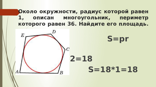Около окружности, радиус которой равен 1, описан многоугольник, периметр которого равен 36. Найдите его площадь.  S=pr  p=P:2=36:2=18  S=18*1=18 