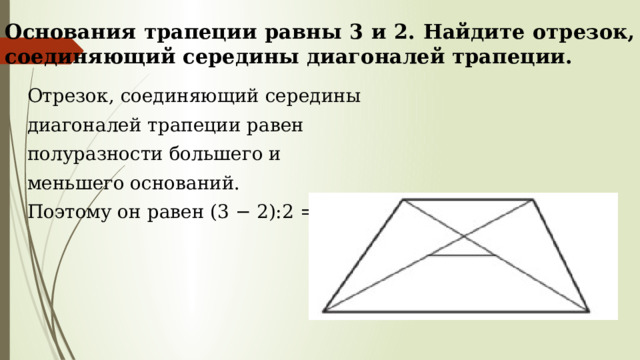 Основания трапеции равны 3 и 2. Найдите отрезок, соединяющий середины диагоналей трапеции. Отрезок, соединяющий середины диагоналей трапеции равен полуразности большего и меньшего оснований. Поэтому он равен (3 − 2):2 = 0,5 . 