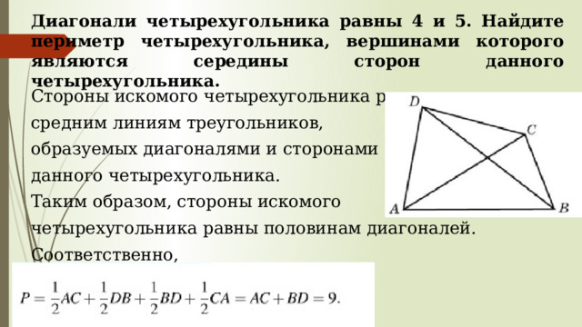 Диагонали четырехугольника равны 4 и 5. Найдите периметр четырехугольника, вершинами которого являются середины сторон данного четырехугольника. Стороны искомого четырехугольника равны средним линиям треугольников, образуемых диагоналями и сторонами данного четырехугольника. Таким образом, стороны искомого четырехугольника равны половинам диагоналей. Соответственно, 