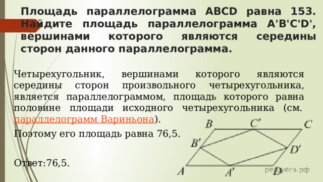 Площадь параллелограмма ABCD равна 153. Найдите площадь параллелограмма A'B'C'D', вершинами которого являются середины сторон данного параллелограмма. Четырехугольник, вершинами которого являются середины сторон произвольного четырехугольника, является параллелограммом, площадь которого равна половине площади исходного четырехугольника (см.  параллелограмм Вариньона ). Поэтому его площадь равна 76,5. Ответ:76,5. 