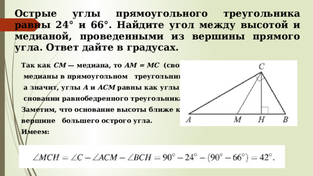 Острые углы прямоугольного треугольника равны 24° и 66°. Найдите угол между высотой и медианой, проведенными из вершины прямого угла. Ответ дайте в градусах. Так как  CM  — медиана, то  AM = MC   (свойство  медианы в прямоугольном треугольнике),  а значит, углы  A  и  ACM  равны как углы при  сновании равнобедренного треугольника. Заметим, что основание высоты ближе к вершине большего острого угла. Имеем: 