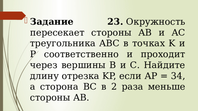 Задание 23.  Окружность пересекает стороны АВ и АС треугольника ABC в точках K и P соответственно и проходит через вершины В и С. Найдите длину отрезка KP, если АР = 34, а сторона ВС в 2 раза меньше стороны АВ. 