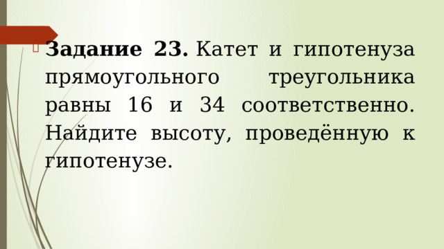 Задание 23.  Катет и гипотенуза прямоугольного треугольника равны 16 и 34 соответственно. Найдите высоту, проведённую к гипотенузе. 