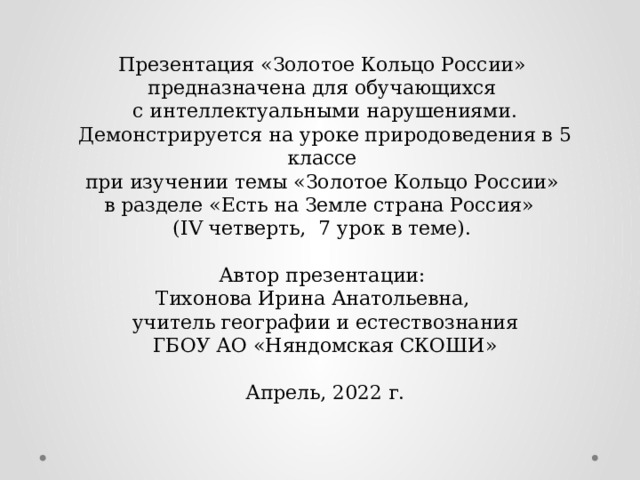 Презентация «Золотое Кольцо России»  предназначена для обучающихся  с интеллектуальными нарушениями.  Демонстрируется на уроке природоведения в 5 классе  при изучении темы «Золотое Кольцо России»  в разделе «Есть на Земле страна Россия»  (IV четверть, 7 урок в теме).   Автор презентации:  Тихонова Ирина Анатольевна,  учитель географии и естествознания  ГБОУ АО «Няндомская СКОШИ»   Апрель, 2022 г.   