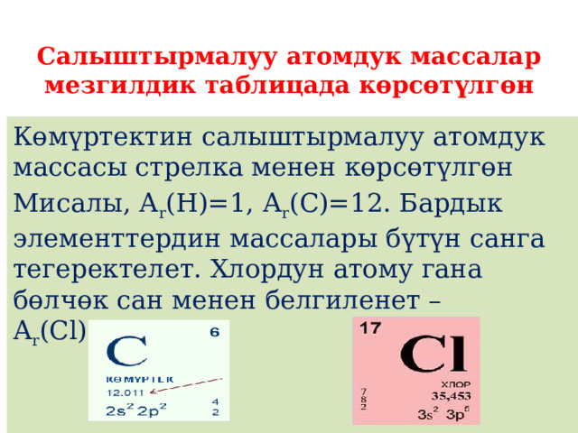  Салыштырмалуу атомдук массалар мезгилдик таблицада көрсөтүлгөн Кɵмүртектин салыштырмалуу атомдук массасы стрелка менен кɵрсɵтүлгɵн Мисалы, А r (Н)=1, А r (С)=12. Бардык элементтердин массалары бүтүн санга тегеректелет. Хлордун атому гана бөлчөк сан менен белгиленет – А r (Cl)=35,5 