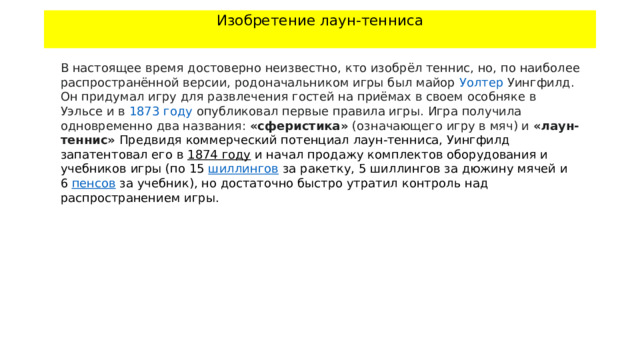 Изобретение лаун-тенниса   В настоящее время достоверно неизвестно, кто изобрёл теннис, но, по наиболее распространённой версии, родоначальником игры был майор  Уолтер Уингфилд . Он придумал игру для развлечения гостей на приёмах в своем особняке в  Уэльсе  и в  1873 году  опубликовал первые правила игры. Игра получила одновременно два названия:  «сферистика»  (означающего игру в мяч) и  «лаун-теннис» Предвидя коммерческий потенциал лаун-тенниса, Уингфилд запатентовал его в  1874 году  и начал продажу комплектов оборудования и учебников игры (по 15  шиллингов  за ракетку, 5 шиллингов за дюжину мячей и 6  пенсов  за учебник), но достаточно быстро утратил контроль над распространением игры. 