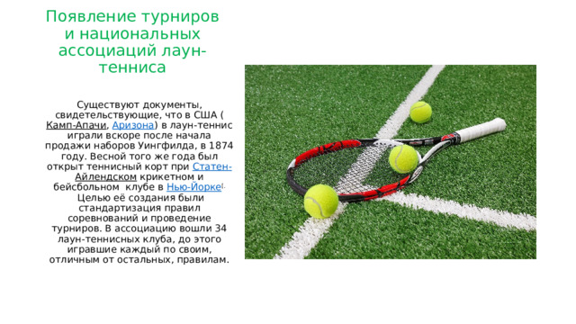 Появление турниров и национальных ассоциаций лаун-тенниса   Существуют документы, свидетельствующие, что в США ( Камп-Апачи ,  Аризона ) в лаун-теннис играли вскоре после начала продажи наборов Уингфилда, в 1874 году. Весной того же года был открыт теннисный корт при  Статен- Айлендском  крикетном и бейсбольном клубе в  Нью-Йорке [.  Целью её создания были стандартизация правил соревнований и проведение турниров. В ассоциацию вошли 34 лаун-теннисных клуба, до этого игравшие каждый по своим, отличным от остальных, правилам. 