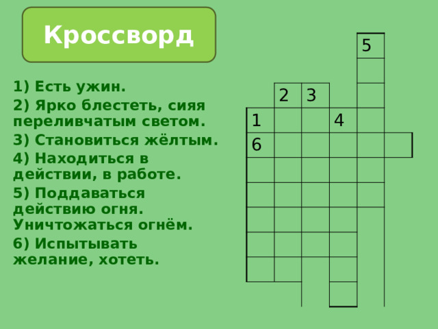 Кроссворд 2 1 5 3 6 4 1) Есть ужин. 2) Ярко блестеть, сияя переливчатым светом. 3) Становиться жёлтым. 4) Находиться в действии, в работе. 5) Поддаваться действию огня. Уничтожаться огнём. 6) Испытывать желание, хотеть. 