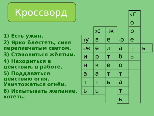  Кроссворд 2 с 1 у 6 ж в 3 ж 5 Г е е и о р н 4 р л р к е а а т б е а т т т о ь т ь ь т ь ь а т ь  1) Есть ужин. 2) Ярко блестеть, сияя переливчатым светом. 3) Становиться жёлтым. 4) Находиться в действии, в работе. 5) Поддаваться действию огня. Уничтожаться огнём. 6) Испытывать желание, хотеть. 