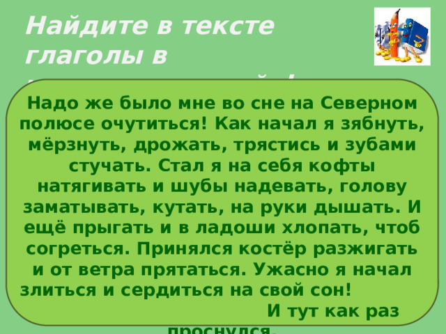 Найдите в тексте глаголы в неопределенной форме Надо же было мне во сне на Северном полюсе очутиться! Как начал я зябнуть, мёрзнуть, дрожать, трястись и зубами стучать. Стал я на себя кофты натягивать и шубы надевать, голову заматывать, кутать, на руки дышать. И ещё прыгать и в ладоши хлопать, чтоб согреться. Принялся костёр разжигать и от ветра прятаться. Ужасно я начал злиться и сердиться на свой сон! И тут как раз проснулся. 