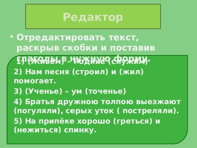 Редактор Отредактировать текст, раскрыв скобки и поставив глаголы в нужную форму.  1) (Живём) – Родине (служим) 2) Нам песня (строил) и (жил) помогает. 3) (Ученье) – ум (точенье) 4) Братья дружною толпою выезжают (погуляли), серых уток ( постреляли). 5) На припёке хорошо (греться) и (нежиться) спинку.  