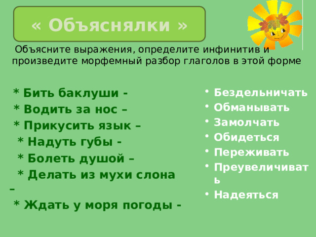 « Объяснялки »  Объясните выражения, определите инфинитив и произведите морфемный разбор глаголов в этой форме  * Бить баклуши -  * Водить за нос – Бездельничать Обманывать Замолчать Обидеться Переживать Преувеличивать Надеяться  * Прикусить язык –  * Надуть губы -  * Болеть душой –  * Делать из мухи слона –  * Ждать у моря погоды - 