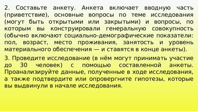 2. Составьте анкету. Анкета включает вводную часть (приветствие), основные вопросы по теме исследования (могут быть открытыми или закрытыми) и вопросы, по которым вы конструировали генеральную совокупность (обычно включают социально-демографические показатели: пол, возраст, место проживания, занятость и уровень материального обеспечения — и ставятся в конце анкеты). 3. Проведите исследование (в нём могут принимать участие до 30 человек) с помощью составленной анкеты. Проанализируйте данные, полученные в ходе исследования, а также подтвердите или опровергните гипотезы, которые вы выдвинули в начале исследования. 