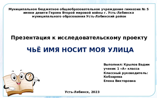        Муниципальное бюджетное общеобразовательное учреждение гимназия № 5  имени девяти Героев Второй мировой войны г. Усть-Лабинска  муниципального образования Усть-Лабинский район       Презентация к исследовательскому проекту    ЧЬЁ ИМЯ НОСИТ МОЯ УЛИЦА   Выполнил: Крылов Вадим ученик 1 «А» класса Классный руководитель: Кобзарева Елена Викторовна Усть-Лабинск, 2023 