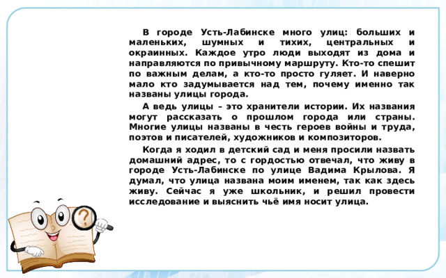  В городе Усть-Лабинске много улиц: больших и маленьких, шумных и тихих, центральных и окраинных. Каждое утро люди выходят из дома и направляются по привычному маршруту. Кто-то спешит по важным делам, а кто-то просто гуляет. И наверно мало кто задумывается над тем, почему именно так названы улицы города. А ведь улицы – это хранители истории. Их названия могут рассказать о прошлом города или страны. Многие улицы названы в честь героев войны и труда, поэтов и писателей, художников и композиторов. Когда я ходил в детский сад и меня просили назвать домашний адрес, то с гордостью отвечал, что живу в городе Усть-Лабинске по улице Вадима Крылова. Я думал, что улица названа моим именем, так как здесь живу. Сейчас я уже школьник, и решил провести исследование и выяснить чьё имя носит улица. 