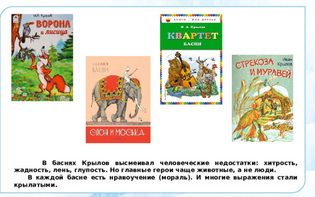  В баснях Крылов высмеивал человеческие недостатки: хитрость, жадность, лень, глупость. Но главные герои чаще животные, а не люди.  В каждой басне есть нравоучение (мораль). И многие выражения стали крылатыми. 