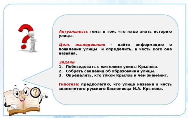 Актуальность  темы в том, что надо знать историю улицы.  Цель исследования  - найти информацию о появлении улицы и определить, в честь кого она названа.  Задачи : Побеседовать с жителями улицы Крылова. Собрать сведения об образовании улицы. Определить, кто такой Крылов и чем знаменит.  Гипотеза:  предполагаю, что улица названа в честь знаменитого русского баснописца И.А. Крылова. 